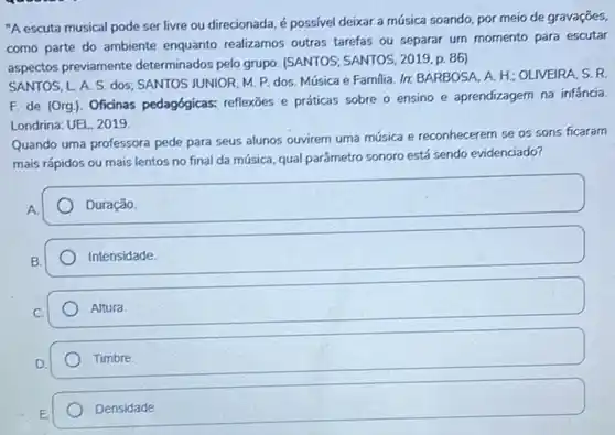 "A escuta musical pode ser livre ou direcionada é possível deixar a música soando, por meio de gravaçōes,
como parte do ambiente enquanto realizamos outras tarefas ou separar um momento para escutar
aspectos previamente determinados pelo grupo (SANTOS; SANTOS, 2019,p 86)
SANTOS, L A. S dos; SANTOS JUNIOR, M P. dos. Música e Familia. Ir. BARBOSA, A H: OLIVEIRA, S. R.
F. de (Org). Oficinas pedagógicas: reflexōes e práticas sobre o ensino e aprendizagem na infancia
Londrina: UEL, 2019.
Quando uma professora pede para seus alunos ouvirem uma música e reconhecerem se os sons ficaram
mais rápidos ou mais lentos no final da música, qual parâmetro sonoro está sendo evidenciado?
square 
Intensidade
Altura
Timbre
Densidade