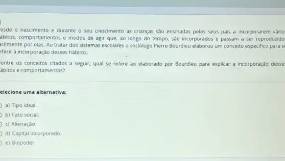 esde o nascimento e durante o seu crescimento as crianças são ensinadas pelos seus pais a incorporarem vário
ábitos, comportamentos e modos de agir que ao longo do tempo são incorporados e passam a ser reproduzido
acilmente por elas. Ao tratar dos sistemas escolares o sociólogo Pierre Bourdieu elaborou um conceito especifico para si
eferir à incorporação desses hábitos.
entre os conceitos citados a seguir, qual se refere ao elaborado por Bourdieu para explicar a incorporação desse
ábitos e comportamentos?
elecione uma alternativa:
a) Tipo ideal.
b) Fato social
c) Alienação.
d) Capital incorporado.
e) Biopoder.