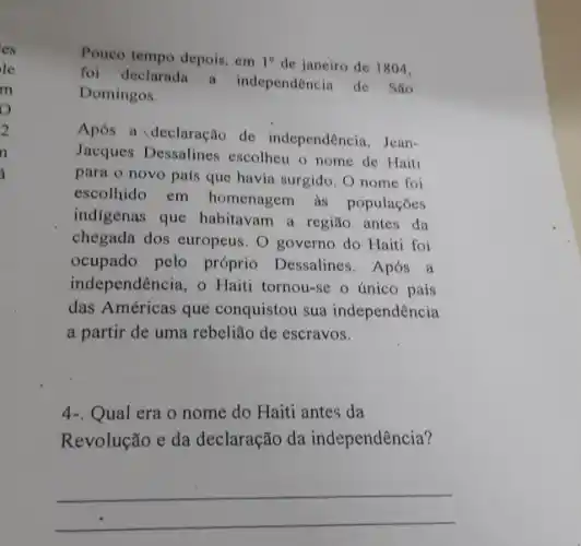 es
le
m
o
2
n
i
Pouco tempo depois, em 1^circ  de janeiro de 1804.
foi declarada a independencia de São
Domingos.
Após a declaração de independencia, Jean-
Jacques Dessalines escolheu o nome de Haiti
para o novo país que havia surgido. O nome foi
escolhido em homenagem as populaçōes
indigenas que habitavam a região antes da
chegada dos europeus. O governo do Haiti foi
ocupado pelo próprio Dessalines. Após a
independência, o Haiti tornou-se o único pais
das Américas que conquistou sua independência
a partir de uma rebelião de escravos.
4-. Qual era o nome do Haiti antes da
Revolução e da declaração da independência?
__