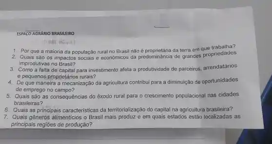 ESPACO AGRÁRIO BRASILEIRO
1. Por que a maioria da população rural no Brasil não é da terra em aue trabalha?
2. Quais são os impactos sociais e econômicos da predominância de grandes propriedades
improdutivas no Brasil?
3. Como a falta de capital para investimento afeta a produtividade de parceiros arrendatários
e pequenos proprietários rurais?
4. De que maneira a mecanização da agricultura contribui para a diminuição de oportunidades
de emprego no campo?
5. Quais são as consequências do êxodo rural para o crescimento populacional nas cidades
brasileiras?
6. Quais as principais características da territorialização do capital na agricultura brasileira?
7. Quais gêneros alimentícios o Brasil mais produz e em quais estados estão localizadas as
principais regiōes de produção?