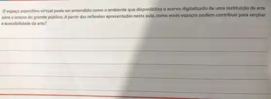 espaço expositivo virtual pode ser entendido como o ambiente que disponibiliza o acervo digitalizado de uma instituição de arte
para o acesso do grande público. A partir das reflexōes apresentadas nesta aula, como esses espaços podem contribuir para ampliar
a acessibilidade da arte?
__