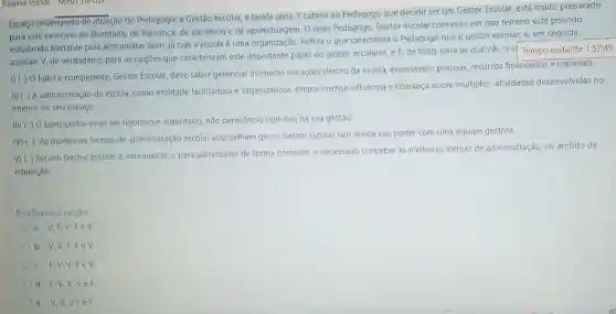 Espaço privilegiado de atuação do Pedagogo, a Gestão escolar, é tarefa séria.E caberá ao Pedagogo que decidir ser um Gestor Escolar, está muito preparado
para este exercício de liberdade, de liderança, de paciência e de aprendizagem O deve Pedagogo, Gestor escolar conhecer em que terreno está pisando,
estudando bastante para administrar bem, já que a escola é uma organização. Reflita o que caracteriza o Pedagogo que é gestor escolar, e em seguida,
assinale V, de verdadeiro para as opçōes que caracterizam este importante papel do gestor escolares, e F de falso, para as que não O C
1)( ) Ohábile competente Gestor Escolar, deve saber gerenciar inúmeras situaçōes dentro da escola, envolvendo pessoas, recursos financeiros e materiais.
II) ( ) A administração da escola, como entidade facilitadora e organizadora, exerce imensa influência e liderança sobre multiplas atividades desenvolvidas no
interior do seu espaço.
III) ( ) 0 bom gestor deve ser rigoroso e autoritário, nào permitindo opinióes na sua gestão.
IV) ( ) As modernas formas de administração escolar aconselham que o Gestor Escolar não divida seu poder com uma equipe gestora.
V) ( ) Serum Gestor escolar é administrar, e para administrar de forma coerente, e necessario conceber as melhores formas de administração, no âmbito da
educação.
Escolha uma opçac:
a. V,F,V FeV.
b. V,V.F FeV.
c. F.V.V FeV
d. F,V.V Vef
e. V,V.V Fef