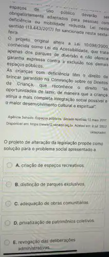 espaços de
uso
público
deverão ser obrigatoriamente adaptados para pessoas com
ou mobilidade reduzida Lei neste sentido
(13.443/2017)
foi sancionada nesta sexta- feira.
- projeto original altera a Lei
10.098/2000
conhecida como Lei da Acessibilidade, que trata
apenas dos parques de diversão e não oferece
garantia expressa contra a exclusão nos demais
espaços públicos.
As crianças com deficiência têm o direito de
brincar garantido na Convenção sobre os Direitos
da Criança, que reconhece o direito reitos
oportunidades de lazer, de maneira que a criança
atinja a mais completa integração social possivel e
maior desenvolvimento cultural e espiritual".
Agência Senado. Espaços públicos Senado Notícias, 12 maio 2017.
Disponivel em: https://www12 senado.leg.br. Acesso em:8 jul. 2022
(adaptado).
projeto de alteração da legislação propõe como
solução para o problema social apresentado a
A. criação de espaços recreativos.
B. distinção de parques exclusivos.
C. adequação de obras comunitárias.
D. privatização de patrimônios coletivos.
E. revogação das deliberações
administrativas.