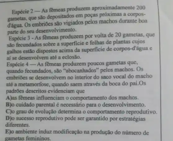 Espécie 2 -As fềmeas produzem aproximadame nte 200
gametas, que são depositados em poças próximas a corpos-
d'água. Os embriōes são vigiados pelos machos durante boa
parte do seu desenvolvin nento.
Espécie 3 - As fềmeas produzem por volta de 20 gametas , que
são fecundados sobre a superficie e folhas de plantas cujos
galhos estão dispostos acima da superficie de corpos-d'água e
ai se desenvolvem até a eclosão.
Espécie 4 - As fềmeas produzem poucos gametas que,
quando fecundados . são "abocanhados "pelos machos.Os
embriōes se desenvolvem no interior do saco vocal do macho
até a metamorfose , quando saem através da boca do pai .Os
padrões descritos evidenciam que
A)as fềmeas influenciam o comportame to dos machos.
B)o cuidado parental é necessário para o desenvolvim ento.
C)o grau de evolução determina o comportamer to reprodutivo.
D)o sucesso reprodutivo pode ser garantido por estratégias
diferentes.
E)o ambiente induz modificação na produção do número de
gametas femininos.