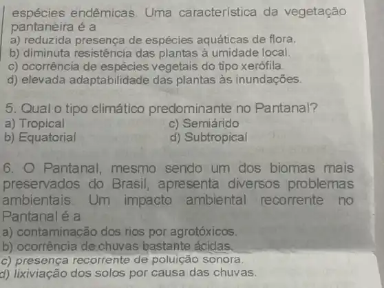 espécies endêmicas. Uma característica da vegetação
pantaneira é a
a) reduzida presenca de espécies aquáticas de flora.
b) diminuta resistência das plantas à umidade local.
c) ocorrência de espécies vegetais do tipo xerófila.
d) elevada adaptabilidade das plantas às inundações.
5. Qual o tipo climático predominante no Pantanal?
a) Tropical
c) Semiárido
b) Equatorial
d) Subtropical
6. O Pantanal mesmo sendo um dos biomas mais
preservados do Brasil, apresenta diversos problemas
ambientais. Um impacto ambiental recorrente no
Pantanal é a
a) contaminação dos rios por agrotóxicos
b) ocorrência de chuvas bastante ácidas
c) presença recorrente de poluição sonora.
d) lixiviação dos solos por causa das chuv as.