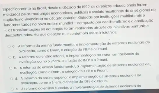 Especificamento no Brasil, desde a dócada de 1990 as diretrizes educacionais foram
moldadas pelas mudanças economicas, politicas o socials resultantes da crise global do
capitalismo vivenciada na década anterior Guiadas por Instituç/oos multilatorals o
fundamentadas na nova ordem mundial - composta por neoliberallsmo e globalização
-, as transformaçoes na oducação foram realizadas através de iniciativas pontuals o
descontinuadas. Marque a opção que contempla essas iniclativas.
a. A reforma do ensino fundamental, a implementação do sistomas nacionais do
avaliação, como o Enem, a criação do INEP 0 o Prouni
b. A reforma do ansino infontil, a implementação do sistemas naclonais do
avaliação, como o Enem a criação do INEP o o Prouni.
c. A reforma do ensino fundamental, a implementação do sistemas nacionais do.
avaliação, como o Enem a criaçáo do IDEB 0 0 Prouni.
d. A reforma do ensino superior, a implementação de sistemas nacionals de
avaliação, como o Enem a criação do IDEB o o Prouni.
e. A reforma do ensino suporior, a Implomentação de sistemas nacionais do