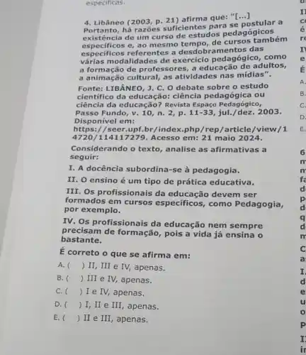 especificas.
4. Libâneo (2003, p 21) afirma que: "[...]
Portanto, há razōes suficientes para se postular a
existência de um curso de estudos pedagógicos
especificos e, ao mesmo tempo, de cursos também
especificos referentes a desdobramentos das
várias modalidade s de exercício pedagógico, como
a formação de professores, a educação de adultos,
a animação cultural, as atividades nas mídias".
Fonte: LIBÂNEO, J C. O debate sobre o estudo
científico da educação: ciência pedagógica ou
ciência da educação? Revista Espaço Pedagógico,
Passo Fundo, v . 10, n. 2, p. 11-33 jul./dez. 2003.
Disponível em:
https://seer.upf.br/index.php /rep/article/view /1
4720/11411 Acesso em: 21 maio 2024.
Considerando o texto, analise as afirmativas a
seguir:
I. A docência subordina-se à pedagogia.
II. O ensino é um tipo de prática educativa.
III. Os profissionais da educação devem ser
formados em cursos especificos , como Pedagogia,
por exemplo.
IV. Os profissionais da educação nem sempre
precisam de formação, pois a vida já ensina o
bastante.
E correto o que se afirma em:
A. () II, III e IV, apenas.
B. () III e IV,apenas.
C. () I e IV,apenas.
D. () I,II e III, apenas.
E. () II e III , apenas.
u
P
I