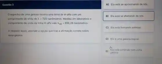 espectro de uma galáxia mostra uma linha de H-alfa com um
comprimento de onda de lambda =720 nanômetros. Medido em laboratório o
comprimento de onda da linha H-alfa vale lambda _(lab)=656,28 nanômetros.
A respeito disso assinale a opção que traz a afirmação correta sobre
essa galáxia.
A) Ela está se aproximando de nós.
B) Ela está se afastando de nós.
C) Ela está formando estrelas
D) Ela é uma galáxia espiral.
E)
galáxia.
Ela está colidindo com outra