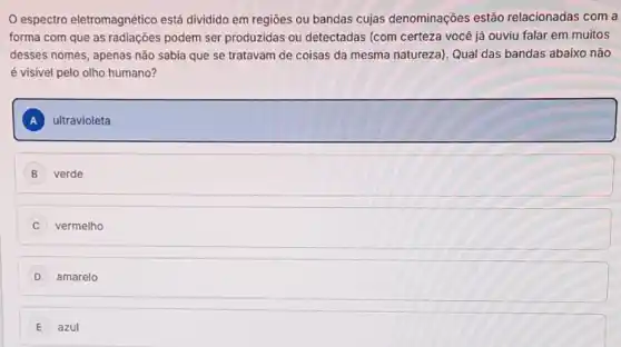 espectro eletromagnético está dividido em regiōes ou bandas cujas denominações estão relacionadas com a
forma com que as radiações podem ser produzidas ou detectadas (com certeza você já ouviu falar em muitos
desses nomes, apenas nào sabia que se tratavam de coisas da mesma natureza). Qual das bandas abaixo não
é visivel pelo olho humano?
A ultravioleta
B verde
C vermelho
D amarelo
E azul