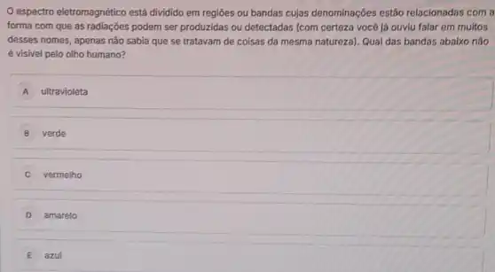 espectro eletromagnético está dividido em regióes ou bandas cujas denominações estão relacionadas com a
forma com que as radiações podem ser produzidas ou detectadas (com certeza você já ouviu falar em muitos
desses nomes, apenas não sabia que se tratavam de coisas da mesma natureza). Qual das bandas abaixo não
é visivel pelo olho humano?
A ultravioleta
B verde
vermelho
D amarelo
E azul