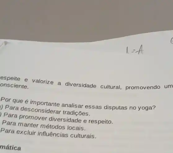 espeite e valorize a diversidade cultural promovendo um
onsciente.
Por que é importante analisar essas disputas no yoga?
1) Para desconsiderar tradiçóes.
Para promover diversidade e respeito.
Para manter métodos locais.
Para excluir influências culturais.
mática