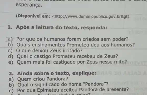 esperança.
(Disponível em: <http ://www.dominiopublico.gov br>).
1. Após a leitura do texto, responda:
a) Por que os humanos foram criados sem poder?
b) Quais ensinamentos Prometeu deu aos humanos?
c) O que deixou Zeus irritado?
d) Qual o castigo Prometeu recebeu de Zeus?
e) Quem mais foi castigado por Zeus nesse mito?
2. Ainda sobre o texto , explique:
a) Quem criou Pandora?
b) Qual o significado do nome "Pandora"?
c) Por que Epimeteu aceitou Pandora de presente?