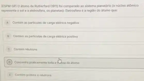 (ESPM-SP) O átomo de Rutherford (1911) foi comparado ao sistema planetário (o núcleo atômico
representa o sole a eletrosfera, os planetas)Eletrosfera é a região do átomo que:
A Contém as particulas de carga elétrica negativa
B Contém as particulas de carga elétrica positiva
i Contém nêutrons
D ) Concentra praticamente toda a messa do átomo
__
E	e nêutrons