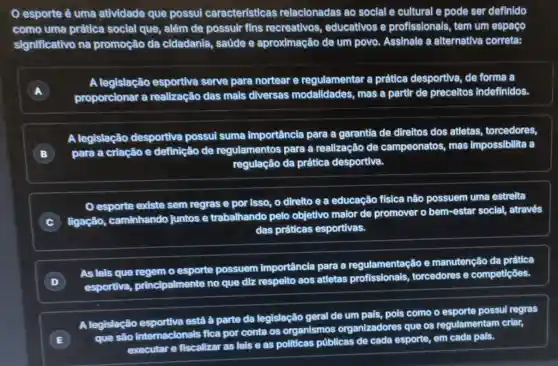 esporte ẻ uma atividade que possul características relacionadas ao social e cultural e pode ser definido
como uma prática social que, além de possuir fins recreativos educativos e profissionals, tem um espaço
significativo na promoção da cidadania, saúde e aproximação de um povo. Assinale a alternativa correta:
A
proporcionar a realização das mais diversas modalidades mas a partir de preceitos indefinidos.
A legislação esportiva serve para nortear e regulamentar a prática desportiva, de forma a
A legislação desportiva possui suma importância para a garantia de direltos dos atletas,torcedores,
B )
para a criação e definição de regulamentos para a realização de campeonatos, mas impossibilita a
regulação da prática desportiva.
esporte existe sem regras e por isso , o direlto e a educação física não possuem uma estrelta
C
ligação, caminhando juntos e trabalhando pelo objetivo maior de promover o bem-estar social, através
das práticas esportivas.
D
As leis que regem o esporte possuem importância para a regulamentação e manutenção da prática
esportiva principalmente no que diz respelto aos atletas torcedores e competiçoes.
A legislação está à parte da legislação geral de um pals, pois como o esporte possul regras
E
que sào internacionals fica por conta os organismos organizadores que os regulamentam criar,
executar e fiscalizar as lels e as politicas públicas de cada esporte, em cada pals.