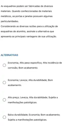 As esquadrias podem ser fabricadas de diversos
materiais. Quando confeccionadas de materiais
metálicos, as portas e janelas possuem algumas
particularidades.
Considerando as diversas razões para a utilização de
esquadrias de alumínio , assinale a alternativa que
apresenta as principais vantagens de sua utilização.
ALTERNATIVAS
Economia; Alto peso específico; Alta incidência de
corrosão; Bom acabamento.
Economia; Leveza; Alta durabilidade; Bom
acabamento.
Alto preço; Leveza; Alta durabilidade; Sujeita a
manifestações patológicas.
Baixa durabilidade;Economia; Bom acabamento;
Sujeita a manifestações patológicas.