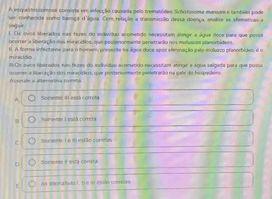 A esquistossomose consiste em infecção causada pelo trematódeo Schistosoma mansonie também pode
ser conhecida como barriga d'água. Com relação a transmissão dessa doença, analise as afirmativas a
seguir
1. Os ovos liberados nas fezes do individuo acometido necessitam atingir a água doce para que possa
ocorrer a liberação dos miracidios, que posteriormente penetrardo nos moluscos planorbideos
II. A forma infectante para o homem, presente na água doce após eliminação pelo molesco planorbideo éo
miracídio.
III,Os ovos liberados nas fezes do individuo acometido necessitam atingir a água salgada para que possa
ocorrer a liberação dos miracidios, que posteriormente penetrarão na pele do hospedeiro
Assinale a alternativa correta.
Somente III está correta
Somente l está correta
Somente I e III estão corretas
Somente II está correta
As afirmativas!, IVe III estão corretas