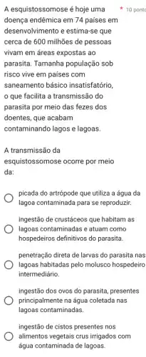 A esquistossomose é hoje uma
doença endêmica em 74 países em
desenvolvimento e estima-se que
cerca de 600 milhões de pessoas
vivam em áreas expostas ao
parasita. Tamanha população sob
risco vive em países com
saneamento básico insatisfatório,
que facilita a transmissão do
parasita por meio das fezes dos
doentes, que acabam
contaminando lagos e lagoas.
A transmissão da
esquistossomose ocorre por meio
da:
picada do artrópode que utiliza a água da
lagoa contaminada para se reproduzir.
ingestão de crustáceos que habitam as
lagoas contaminadas e atuam como
hospedeiros definitivos do parasita.
penetração direta de larvas do parasita nas
lagoas habitadas pelo molusco hospedeiro
intermediário.
ingestão dos ovos do parasita, presentes
principalmente na água coletada nas
lagoas contaminadas.
10 pont
ingestão de cistos presentes nos
alimentos vegetais crus irrigados com
água contaminada de lagoas.