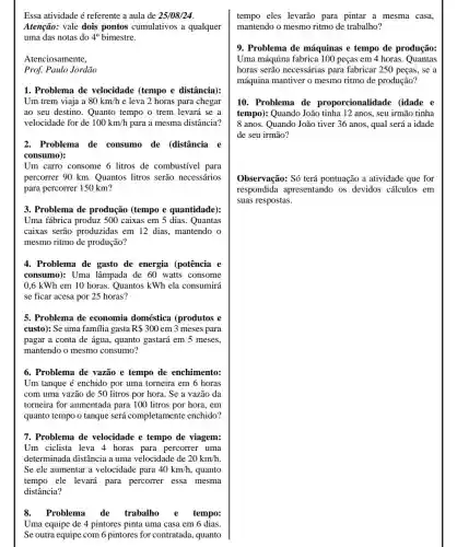 Essa atividade é referente a aula de 25/08/24
Atenção: vale dois pontos cumulativos a qualquer
uma das notas do 4^circ  bimestre.
Atenciosamente,
Prof. Paulo Jordão
1. Problema de velocidade (tempo e distância):
Um trem viaja a 80km/h e leva 2 horas para chegar
ao seu destino. Quanto tempo o trem levará se a
velocidade for de 100km/h para a mesma distância?
2. Problema de consumo de (distância e
consumo):
Um carro consome 6 litros de combustível para
percorrer 90 km Quantos litros serão necessários
para percorrer 150 km?
3. Problema de produção (tempo e quantidade):
Uma fábrica produz 500 caixas em 5 dias . Quantas
caixas serão produzidas em 12 dias, mantendo o
mesmo ritmo de produção?
4. Problema de gasto de energia (potência e
consumo): Uma lâmpada de 60 watts consome
0,6 kWh em 10 horas. Quantos kWh ela consumirá
se ficar acesa por 25 horas?
5. Problema de economia doméstica (produtos e
custo): Se uma familia gasta R 300 em 3 meses para
pagar a conta de água, quanto gastará em 5 meses.
mantendo o mesmo consumo?
6. Problema de vazão e tempo de enchimento:
Um tanque é enchido por uma torneira em 6 horas
com uma vazão de 50 litros por hora . Se a vazão da
torneira for aumentada para 100 litros por hora, em
quanto tempo o tanque será completamente enchido?
7. Problema de velocidade e tempo de viagem:
Um ciclista leva 4 horas para percorrer uma
determinada distância a uma velocidade de 20km/h
Se ele aumentar a velocidade para 40km/h , quanto
tempo ele levará para percorrer essa mesma
distância?
8.Problema de trabalho e tempo:
Uma equipe de 4 pintores pinta uma casa em 6 dias.
Se outra equipe com 6 pintores for contratada , quanto
tempo eles levarão para pintar a mesma casa,
mantendo o mesmo ritmo de trabalho?
9. Problema de máquinas e tempo de produção:
Uma máquina fabrica 100 peças em 4 horas . Quantas
horas serão necessárias para fabricar 250 peças.. se a
máquina mantiver o mesmo ritmo de produção?
10. Problema de proporcionalidade (idade e
tempo): Quando João tinha 12 anos, seu irmão tinha
8 anos. Quando João tiver 36 anos, qual será a idade
de seu irmão?
Observação: Só terá pontuação a atividade que for
respondida apresentando os devidos cálculos em
suas respostas