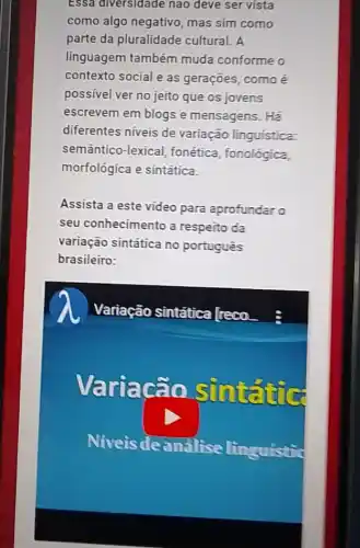 Essa diversidade nào deve ser vista
como algo negativo mas sim como
parte da pluralidade cultural. A
linguagem também muda conforme o
contexto social e as gerações, como é
possivel ver no jeito que os jovens
escrevem em blogs e mensagens. Há
diferentes niveis de variação linguistica:
semântico-lexical fonética, fonológica,
morfológica e sintática.
Assista a este vídeo para aprofundar o
seu conhecimento a respeito da
variação sintática no português
brasileiro:
Variação sintática Treco
riacão sun
Niveis de análise linguistie