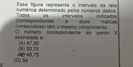 Essa figura representa o intervalo da reta
numérica determinado pelos números dados.
Todos	os	intervalos	indicados
(correspond lentes	3	duas	marcas
consecutiv as) têm o mesmo comprimento.
número correspond ente ao ponto x
assinalado é:
(A) 47,50
(B) 50.75
(C) 48,75
(D) 54