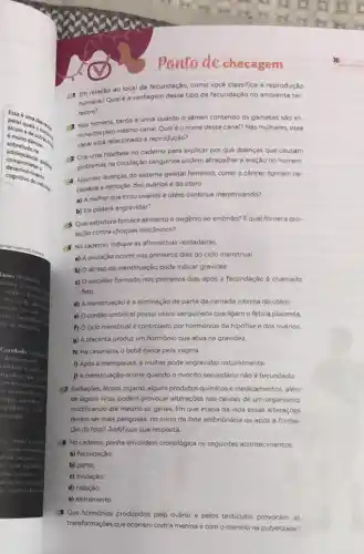 Essa
quais one
adolescence podis
Sobretudo na
danoso.
compromete.
cognitivo do individual
Cognivolvimento
ponto de checagem
1 Em relação ao local da fecundação, como vocé classifica a reprodução
humana? Qualé a vantagem desse tipo de fecundação no ambiente ter-
restre?
2 Nos homens, tanto a urina quanto o sêmen contendo os gametas sáo eli-
minados pelo mesmo canal Qualéo nome desse canal? Nas mulheres, esse
canal está relacionado à reproduçáo?
3 Crie uma hipotese no caderno para explicar por que doenças que causam
problemas na circulação sanguinea podem atrapalhara ereção no homem.
Algumas doenças do sistema genital feminino, como o câncer, tornam ne-
cessária a remoção dos ovários e do útero.
a) A mulher que tirou ovários e útero continua menstruando?
b) Ela poderá engravidar?
5 Qual estrutura fornece alimento e oxigênio ao embrião? Equal fornece pro-
teção contra choques mecânicos?
6 No cademo, indique as afirmativas verdadeiras.
a) A ovulação ocorre nos primeiros dias do ciclo menstrual
b) Oatraso da menstruação pode indicar gravidez
c) O embriāo formado nos primeiros dias após a fecundação é chamado
feto.
d) A menstruação é a eliminação de parte da camada interna do útero
e) Ocordão umbilical possui vasos sanguineos que ligam o feto à placenta
f) Ociclo menstrual controlado por hormônios da hipófise e dos ovários
g) A placenta produz um hormônio que atua na gravidez
h) Na cesariana, o bebê nasce pela vagina.
i) Após a menopausa a mulher pode engravidar naturalmente
D A menstruação ocorre quando o ovócito secundário não é fecundado.
Radiaçōes, álcool, cigarro,alguns produtos quimicose medicamentos, além
de alguns virus, podem provocar alterações nas células de um organismo,
modificando até mesmo os genes. Em que etapa da vida essas alterações
devem ser mais perigosas.no inicio da fase embrionária ou após a forma-
çào do feto? Justifique sua resposta.
8 No caderno, ponha em ordern cronológica os seguintes acontecimentos
a) fecundação;
b) parto;
c) ovulação
d) nidaçǎo;
e) aleitamento
Que hormonios produzidos pelo ovário e pelos testiculos provocam as
transformaçoes que ocorrem com a menina e com o menino na puberdade?