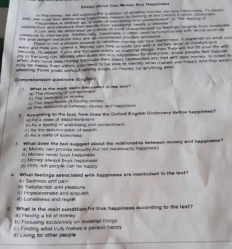Essay about Can Money Buy Happiness
In this essay, we will explore the question of whether money can buy happiness. To begin
with, we must first define what happines by looking at the Orlore Dictionary
Happiness is defined as 'a state of well being and contentment" or "the feeling of
satisfaction and pleasure that results from satisfying needs
It can also be described as a state of mind char acterized ranging from moderate
pleasure to intense tionally, happiness is often used synonymously with terms such as
joy and delight because they are all considered positive emotions
There is not a simple answer to money can buy happiness. It depends on what you
want and how you spend it. Money can help provide you with a certain level of and
security. However, if you are focused solely on material things then they will not fill your life with
joy in the long run. Money also does not buy happiness for everyone; some people feel happier
when they have less money because their basic necessities are met with less money. In order to
truly be happy from within, you need to be able to identify what makes you happy and find ways
attaining those goals without relying solely on money (or anything else).
Comprehe asion questions (English)
1 What is the main topic discussed in the text?
a) The meaning of contentment
b) The definition of money
c) The importance of having money
c) The intationship between money and happiness
According to the text how does the Oxford English Dictionary define happiness?
a) As a state of discontentment
b) As a feeling of well-being and contentment
c) As the accumulation of wealth
d) As a state of loneliness
3. What does the text suggest about the relationship between money and happiness?
a) Money can provide security but not necessarily happiness
b) Money never buys happiness
c) Money always buys happiness
d) Only rich people can be happy
4.What feelings associated with happiness are mentioned in the text?
a) Sadness and pain
b) Satisfaction and pleasure
c) Hopelessness and anguish
d) Loneliness and regret
5.What is the main condition for true happiness according to the text?
a) Having a lot of money