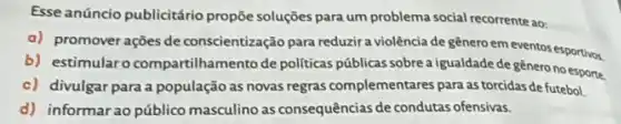 Esse anúncio publicitário propõe soluções para um problema social recorrente ao:
a) promover ações de conscientização para reduzir a violência de genero em eventos esportivos.
b) estimularo compartilhamento de politicas públicas sobre a igualdade de gènero no esporte
c) divulgar para a população as novas regras complementares para as torcidas de futebol.
d) informarao público masculino as consequências de condutas ofensivas.