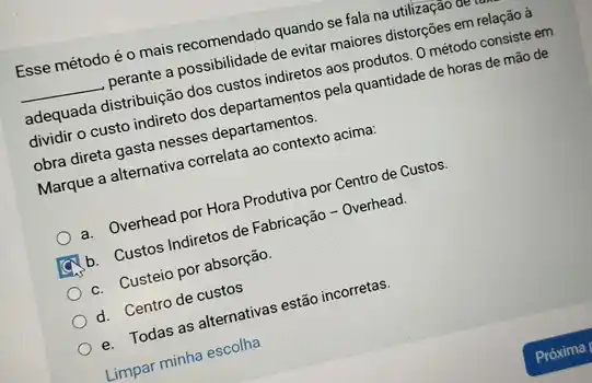 Esse método é o mais recomendado quando se fala na utilização
__ perante a possibilidade de evitar maiores distorções em relação à
adequada distribuição dos custos indiretos aos produtos. 0 método consiste em
dividir o custo indireto dos departamentos pela quantidade de horas de mão de
obra direta gasta nesses departamentos.
Marque a alternativa correlata ao contexto acima:
a. Overhead por Hora Produtiva por Centro de Custos.
b. Custos Indiretos de Fabricação - Overhead.
c. Custeio por absorção.
d. Centro de custos
e. Todas as alternativas estão incorretas.
Limpar minha escolha