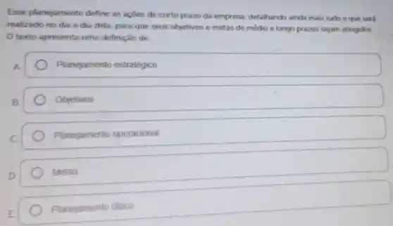 Esse planejamento define as acoes de curto prazo da empresa, detalhando ainda mais tudo o que será
realizado no dia a dia dela, para que seus objetivos e metas de medio e longo prazos sejam atingidos.
texto apresenta uma definição de:
Planejamento estratégico
Objetivos
Planejamento operacional
Metas
Planejamento tatico