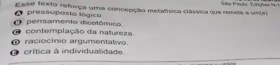 Esse texto reforça uma concepção metafisica clássica que remete a um(a)
essuposto lógico.
B pensamento dicotômico.
C contemplação da natureza.
D raciocínio argumentativo.
crítica à individualidade.
Sao Paulo: Ediçoes N-1