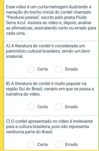 Esse vídeo é um curta-metragem ilustrando a
narração do trecho inicial do cordel chamado
"Pendurei poesia , escrito pelo poeta Piúdo
Serra Azul Assista ao vídeo e, depois, analise
as afirmativas , assinalando certo ou errado para
cada uma.
A) A literatura de cordel é considerada um
patrimônio cultural brasileiro , sendo um bem
imaterial.
Certo
Errado
B) A literatura de cordel é muito popular na
região Sul do Brasil, cenário em que se passa a
narrativa do vídeo.
Certo
Errado
C) 0 cordel apresentado no vídeo é irrelevante
para a cultura brasileira, pois não representa
nenhuma parte do Brasil.