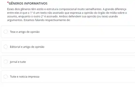 Esses dois gêneros têm estilo e estrutura composicional muito semelhantes. A grande diferença
entre eles é que o 1^circ  é um texto não assinado que expressa a opinião do órgão de mídia sobre o
assunto, enquanto o outro 2^circ  é assinado. Ambos defendem sua opinião (ou tese)usando
argumentos. Estamos falando respectivamente de:
Tese e artigo de opinião
Editorial e artigo de opinião
Jornal e tuite
Tuite e noticia impressa