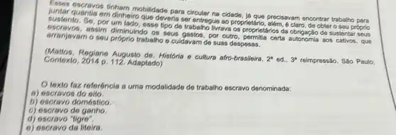 Esses escravos tinham mobilidade para circular na cidade, já que precisavam encontrar trabalho para
sustenio, S6, por esse tipo de trabalho livrava os proprietários da de sustentar seus
em dinheiro que deveria ser entregue ao proprietário , além, é claro, de obter o seu próprio
assim diminuindo OS seus gastos, por outro certa autonomia aos cativos , que
arranjavam o seu próprio trabalho e culdavarn de suas despesas.
(Mattos, Regiane Augusto de, História o cultura afro-brasileira.
2^a ed.. 3^s reimpressão. São Paulo: Contexto Adaptado)
texto faz referéncis a uma modalidade de trabalho escravo denominada:
8) escravos do eito.
b) escravo doméstico
c) escravo de ganho.
d) escravo "ligre".
e) escravo da liteira.