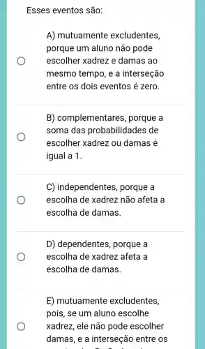 Esses eventos são:
A) mutuamente excludentes,
porque um aluno não pode
escolher xadrez e damas ao
mesmo tempo , e a interseção
entre os dois eventos é zero.
B)complementares , porque a
soma das probabilidades de
escolher xadrez ou damas é
igual a 1.
C) independentes , porque a
escolha de xadrez não afeta a
escolha de damas.
D) dependentes , porque a
escolha de xadrez afeta a
escolha de damas.
E) mutuamenté excludentes,
pois, se um aluno escolhe
xadrez, ele não pode escolher
damas, e a interseção entre os