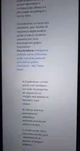 esses golpes sao pong.
porque aproveitam a
confiança das vitimas e a
dificuldade de distinguir o
real do falso.
Considerando os riscos dos
deepfakes, qual medida de
segurança digital poderia
ajudar a reduzir os danos
causados por essa
tecnologia em golpes
financeiros?
Dica de leitura:Inteligência
artificial: como criminosos
estão 'clonando pessoas'
para aplicar golpes
financeiros - BBC News
Brasil
A) Estabelecer contato
prévio com familiares
por meio de perguntas
de segurança ou
códigos que apenas os
familiares reais
saibam.
B) Utilizar antivirus
para detectar
deepfakes
automaticamente em
vídeos e áudios.
C) Evitar postar fotos
nas redes sociais, pois
deepfakes só se
aplicam a imagens
públicas.