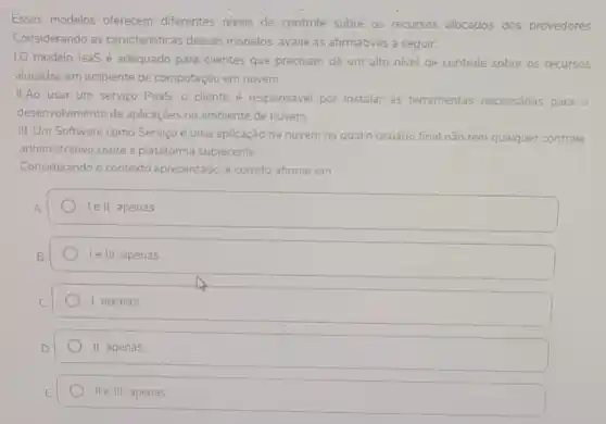 Esses modelos oferecem differentes niveis de controle sobre os recursos alocados dos provedores
Considerando as caracteristicas desses modelos, avalie as afirmativas a seguir.
1.0 modelo laaSé adequado para clientes que precisam de um alto nivel de controle sobre 05 recursos
alocados em ambiente de computação em nuvem.
II.Ao usar um serviço PaaS, o cliente é responsável por instalar as ferramentas necessánas para o
desenvolvimento de aplicaçōes no ambiente de nuvem
III. Um Software como Serviço é uma aplicação na nuvem na qual o usuário final nào tem qualquer controle
administrativo sobre a plataforma subjacente
Considerando o contexto apresentado, é correto afirmar em:
lell, apenas
le III, apenas
1. apenas
II apenas
II e III, apenas