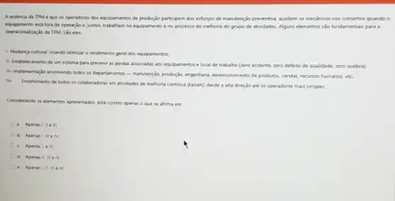 A essência da TPM é que os operadores dos equipamentos de produção participem dos esforços de manutenção preventiva, auxiliem os mecanicos nos consertos quando o
equipamento está fora de operação e, juntos, trabalham no equipamento e no processo de melhoria do grupo de atividades. Alguns elementos são fundamentais para i
operacionalização da TPM. São eles
1-Mudança cultural, visando otimizar o rendimento geral dos equipamentos;
II- Estabelecimento de um sistema para prevenir as perdas associadas aos equipamentos e local de trabalho (zero acidente, zero defeito de qualidade, zero quebra);
III- Implementação envolvendo todos os departamentos - manutenção produção, engenharia, desenvolvimento de produtos, vendas, recursos humanos, etc:
IV.
Envolvimento de todos os colaboradores em atividades de melhoria continua (kaizen), desde a alta direção até os operadores mais simples:
Considerando os elementos apresentados está correto apenas o que se afirma em:
a. Apenas III ell
b. Apenas 1.111 e IV.
c. Apenas Le IV.
d. Apenas II, III e IV
e. Apenas