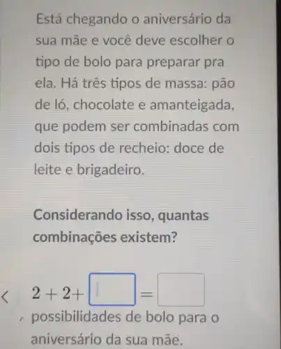 Está chegando o aniversário da
sua mãe e você deve escolher o
tipo de bolo para preparar pra
ela. Há três tipos de massa : pão
de ló, chocolate e amanteigada,
que podem ser combinad as com
dois tipos de recheio: doce de
leite e brigadeiro.
Consideran do isso, quantas
combina oes existem?
2+2+square =
possibilid ades de bolo para o