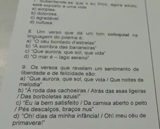 está exposto a uma vida
ubentende-se que o eu linico, agora adulto,
a)simples.
b) dolorosa.
c) agradável.
d) vultosa.
8. Um verso que dá um tom coloquial na
linguagem do poema é:
a) "O céu bordado d'estrelas"
b) "A sombra das bananeiras"
c) "Que aurora, que sol que vida"
d) "O maré - lago sereno"
9. Os versos que revelam um sentimento de
liberdade e de felicidade são:
a) "Que aurora, que sol, que vida /Que noites de
melodia"
b) "A roda das cachoeiras / Atrás das asas ligeiras
/ Das borboletas azuis!"
c) "Eu ia bem satisfeito / Da camisa aberto o peito
/ Pés descalços , braços nus"
d) "Oh! dias da minha infância!/ Oh! meu céu de
primavera!"