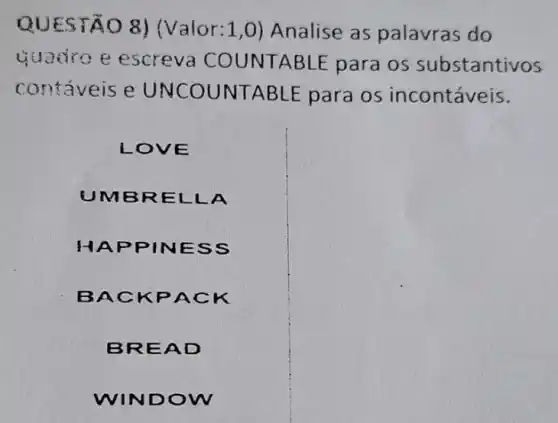 EST O 8) (Valor: 1,0 Analise as palavras do
quadro e escreva COUNT ABLE para os substantivos
contáveis e UNC OUNT ABLE para os incontáveis.
LOVE
un MBRE LLA
HAP PINE ss
BACK PACK
BREA D
I DOW