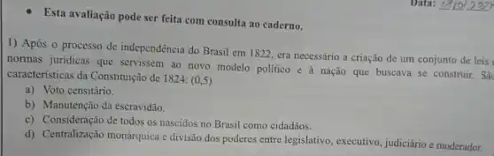 Esta avaliação pode ser feita com consulta ao caderno.
1) Após o processo de independência do Brasil em 1822, era necessário a criação de um conjunto de leis
normas juridicas que servissem ao novo modelo politico e à nação que buscava se construir. Sǎc
características da Constituição de 1824: (0,5)
a) Voto censitário.
b) Manutenção da escravidão.
c) Consideração de todos os nascidos no Brasil como cidadãos.
d) Centralização monárquica e divisão dos poderes entre legislativo, executivo , judiciário e moderador.