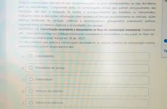 "Esta é a comunicação realizada do topo da hierarquia para as áreas correspondentes, ou seja, dos lideres
para os subordinados Compreende todas as comunicaçoes oficiais que partem exclusivamente das
lideranças São elas: a delegação de tarefas, 0 acompanhamento dos trabalhos, os comunicados.
instruçóes sobre as demandas, informação sobre tomadas de decisão posicionamento no mercado acoes
internas feedbacks de correção, melhoria e reconhecimento planejamento empresarial politicas
organizacionais, as metas e objetivos e os resultados por exemplo."
MARQUES, 1.R. Comunicação ascendente e descendente no fluxo de comunicação empresarial. Disponivel
em https://mcoaching com br/blog/comunic acao-ascendente-e-descendente-seu-papel-no-fluxo de
comunicacao-empresarial Acesso em 28 abr 2022
Em uma empresa que pratica a comunicação descendente, os veiculos internos de comunicação interna
seráo pautados a partir da perspectiva dos:
Colaboradores
Prestadores de serviço
Fornecedores.
Diretores da empresa
Parceiros económicos