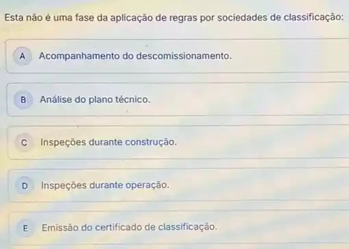 Esta não é uma fase da aplicação de regras por sociedades de classificação:
A Acompanhamento do descomissionamento.
B Análise do plano técnico.
C Inspeççes durante construção.
D Inspeções durante operação.
E Emissão do certificado de classificação.