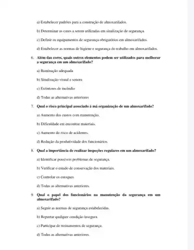 a) Estabelecer padrões para a construção de almoxarifados.
b) Determinar as cores a serem utilizadas em sinalização de segurança.
c) Definir os equipamentos de segurança obrigatórios em almoxarifados.
d) Estabelecer as normas de higiene e segurança do trabalho em almoxarifados
6. Além das cores, quais outros elementos podem ser utilizados para melhorar
a segurança em um almoxarifado?
a) Huminação adequada
b) Sinalização visual e sonora
c) Extintores de incêndio
d) Todas as alternativas anteriores
7. Qual o risco principal associado à má organização de um almoxarifado?
a) Aumento dos custos com manutenção.
b) Dificuldade em encontrar materiais.
c) Aumento do risco de acidentes.
d) Redução da produtividade dos funcionários.
8. Qual a importância de realizar inspeções regulares em um almoxarifado?
a) Identificar possíveis problemas de segurança.
b) Verificar o estado de conservação dos materiais.
c) Controlar os estoques.
d) Todas as alternativas anteriores.
9. Qual o papel dos funcionários na manutenção da segurança em um
almoxarifado?
a) Seguir as normas de segurança estabelecidas.
b) Reportar qualquer condição insegura.
c) Participar de treinamentos de segurança.
d) Todas as alternativas anteriores.