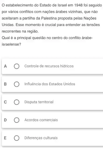 estabelecimento do Estado de Israel em 1948 foi seguido
por vários conflitos com nações árabes vizinhas , que não
aceitaram a partilha da Palestina proposta pelas Nações
Unidas. Esse momento é crucial para entender as tensões
recorrentes na região.
Qual é a principal questão no centro do conflito árabe-
israelense?
Controle de recursos hídricos
Influência dos Estados Unidos
Disputa territorial
Acordos comerciais
Diferenças culturais