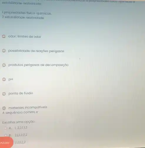 estabilidade reatividade:	racteristicas a propriedddes nsico-quimicas e
1 propriedades fisico -químicas.
2 estabilidade reatividade.
odor; limites de odor
possibilidade de reaçóes perigosas
produtos perigosos de decomposição
pH
ponto de fusáo
materiais incompativeis
A sequência correta e:
Escolha uma opção:
A. 1,2,2,1,1,2
B. 2,1,1,2,2,2