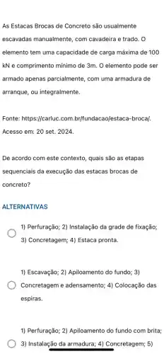 As Estacas Brocas de Concreto são usualmente
escavadas manualmente , com cavadeira e trado . 0
elemento tem uma capacidade de carga máxima de 100
kN e comprimento mínimo de 3m. O elemento pode ser
armado apenas parcialmente, com uma armadura de
arranque, ou integralmente.
Fonte: https://carluc.com br/fundacao/estaca-brocal.
Acesso em: 20 set . 2024.
De acordo com este contexto, quais são as etapas
sequenciais da execução das estacas brocas de
concreto?
ALTERNATIVAS
1) Perfuração; 2) Instalação da grade de fixação;
3) Concretagem; 4) Estaca pronta.
1) Escavação; 2)Apiloamento do fundo; 3)
Concretagem e adensamento; 4)Colocação das
espiras.
1) Perfuração; 2)Apiloamento do fundo com brita;
3) Instalação da armadura ; 4) Concretagem; 5)