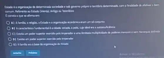 Estado 62 organizaglode determinada sociedade e sob governo próprio e territério determinada coma finalidade de clother obem
comum Referente 20 Estado Oriental, Antigo ou Teooritico
Ecorretooque se alima em
A) Alamilia arelpulo oEstado a a organizaçio economica eram um so conlunto
D) Accounteristical fundamental a closide estado, a polis, cujo ideal en a autossuficiencia
C) Existia um poder superfor exercido pelo Imperador ouma Imitada multiplicidade de poderes menores e sem hierarqua definida
D) Existia um poder superlor exercido pelo imperador
E) Alamila era abase da organização do Estado