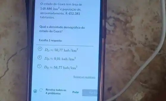 estado do Ceará tem área de
148.886km^2 e população de,
aproximadamente, 8.452.381
habitantes.
Qual a densidade demográfica do
estado do Ceará?
Escolha 1 resposta:
A D_(D)approx 50,77hab/km^2
B
D_(D)approx 0,01hab/km^2
C
D_(D)approx 56,77hab/km^2
c Resolva todos os
4 problemas