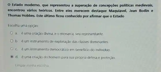 Estado moderno que representou a superação de concepções políticas medievais,
encontrou vários teóricos. Entre eles merecem destaque Maquiavel, Jean Bodin e
Thomas Hobbes. Este último ficou conhecido por afirmar que o Estado
Escolha uma opção:
a. é uma criação divina, e o monarca seu representante.
b. é um instrumento de exploração das classes dominantes.
C. é um instrumento democrático em benefício do indivíduo.
C d. é uma criação do homem para sua própria defesa e proteção.
Limpar minha escolha